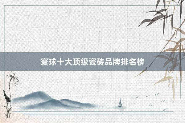 寰球十大顶级瓷砖品牌排名榜