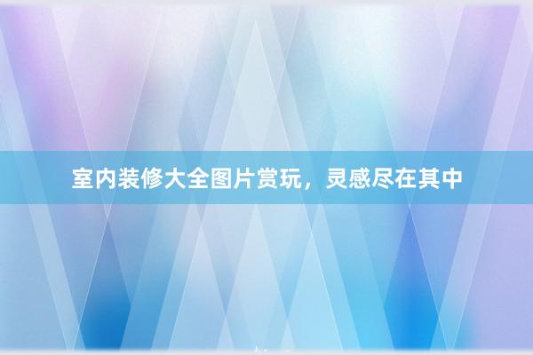 室内装修大全图片赏玩，灵感尽在其中
