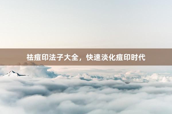 祛痘印法子大全，快速淡化痘印时代