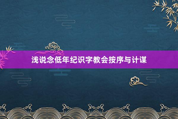 浅说念低年纪识字教会按序与计谋